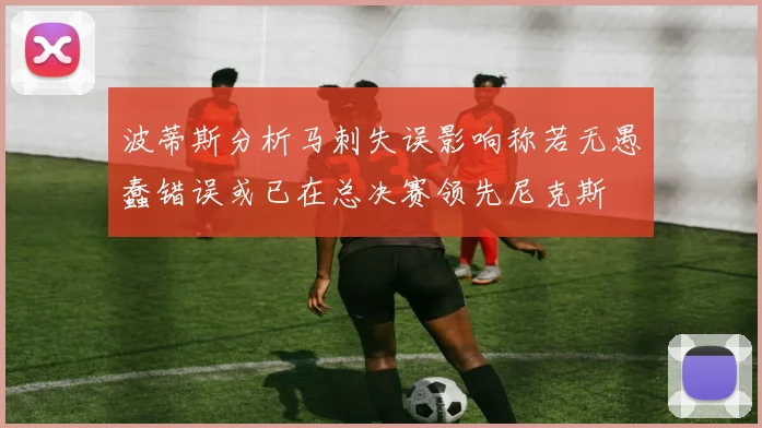 波蒂斯分析马刺失误影响称若无愚蠢错误或已在总决赛领先尼克斯