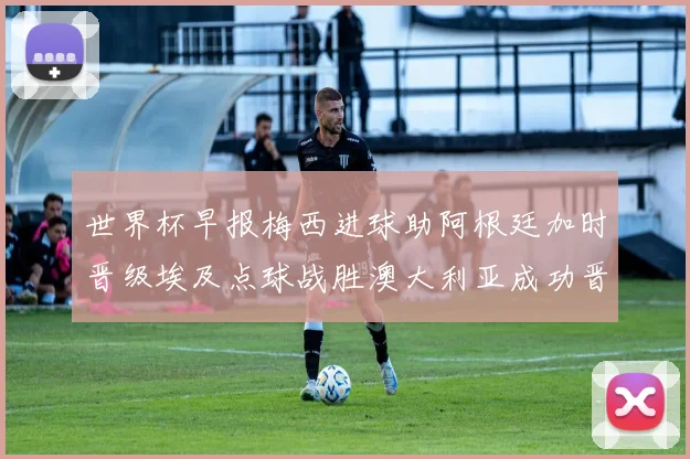 世界杯早报梅西进球助阿根廷加时晋级埃及点球战胜澳大利亚成功晋级