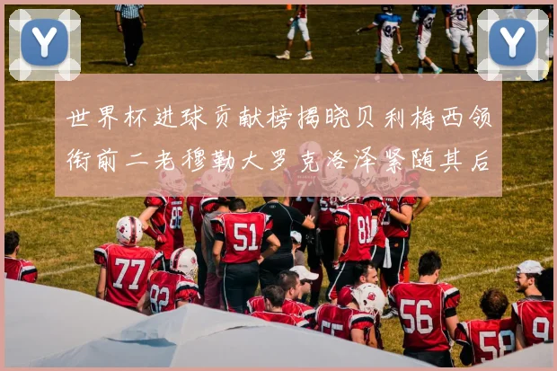 世界杯进球贡献榜揭晓贝利梅西领衔前二老穆勒大罗克洛泽紧随其后