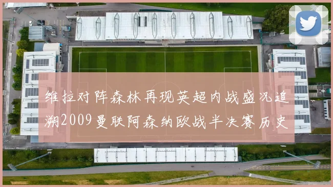 维拉对阵森林再现英超内战盛况追溯2009曼联阿森纳欧战半决赛历史