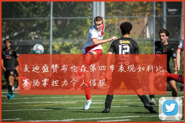 麦迪盛赞布伦森第四节表现如科比赛场掌控力令人信服