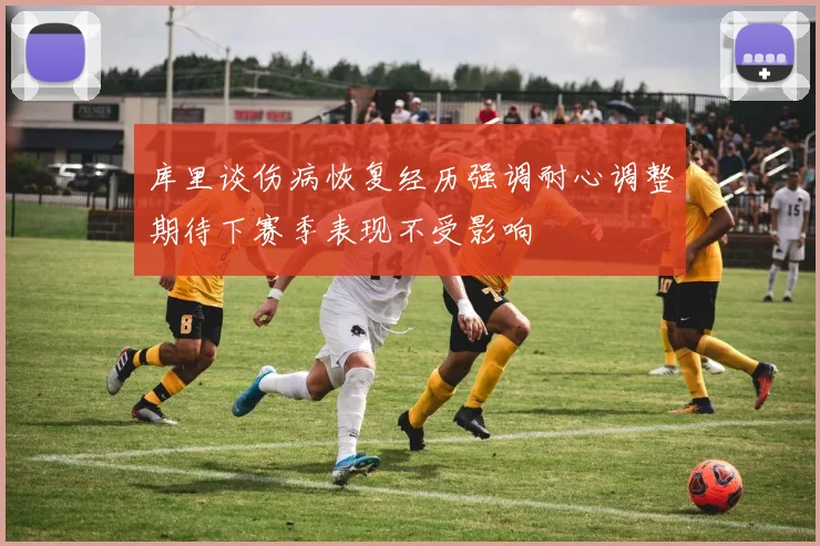 库里谈伤病恢复经历强调耐心调整期待下赛季表现不受影响