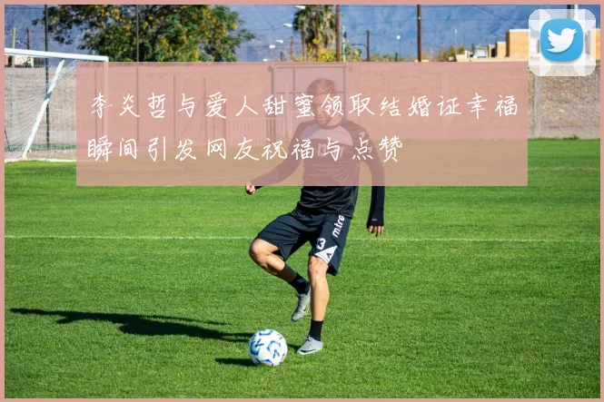 李炎哲与爱人甜蜜领取结婚证幸福瞬间引发网友祝福与点赞
