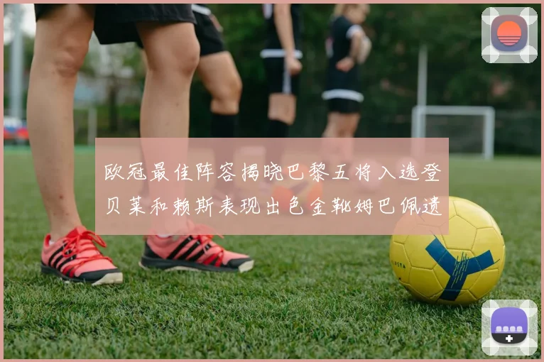 欧冠最佳阵容揭晓巴黎五将入选登贝莱和赖斯表现出色金靴姆巴佩遗憾落选