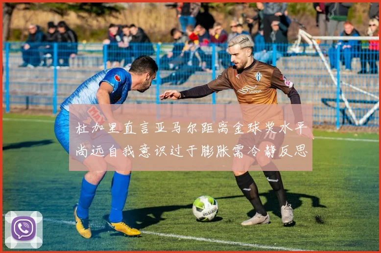 杜加里直言亚马尔距离金球奖水平尚远自我意识过于膨胀需冷静反思