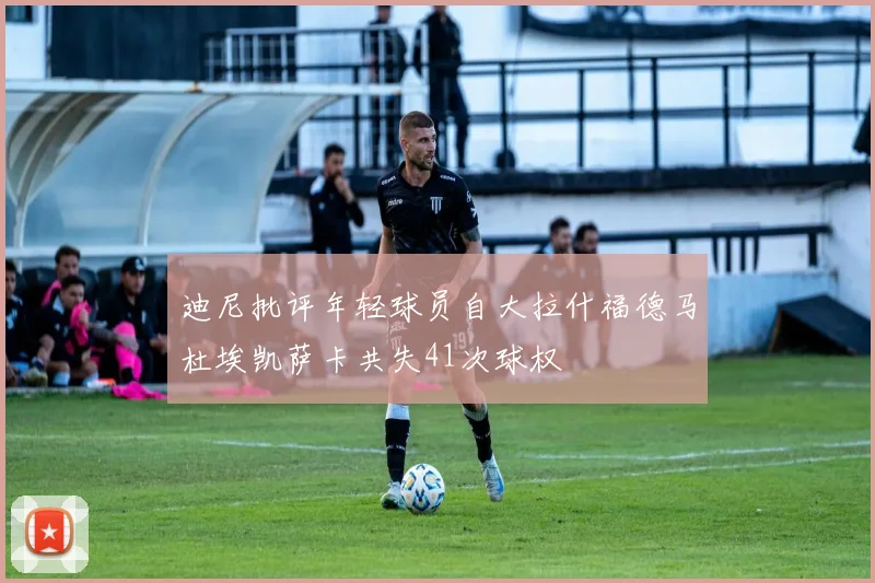 迪尼批评年轻球员自大拉什福德马杜埃凯萨卡共失41次球权