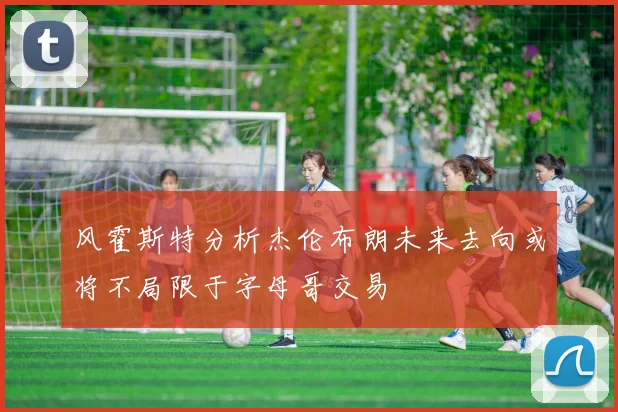 风霍斯特分析杰伦布朗未来去向或将不局限于字母哥交易