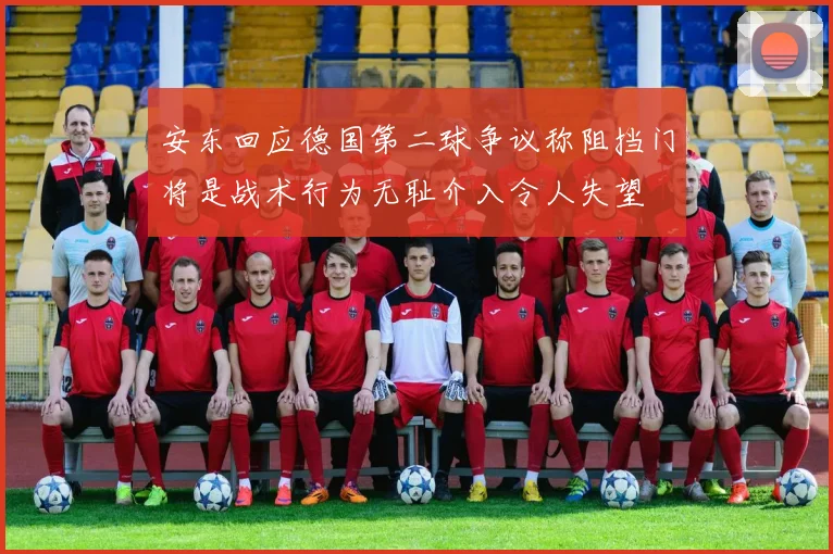 安东回应德国第二球争议称阻挡门将是战术行为无耻介入令人失望