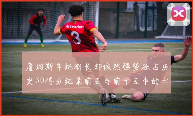 詹姆斯年纪渐长却依然强势独占历史30得分纪录前五与前十五中的十三席