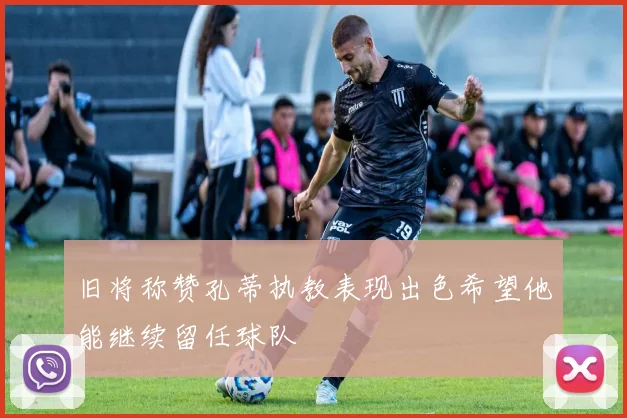 旧将称赞孔蒂执教表现出色希望他能继续留任球队