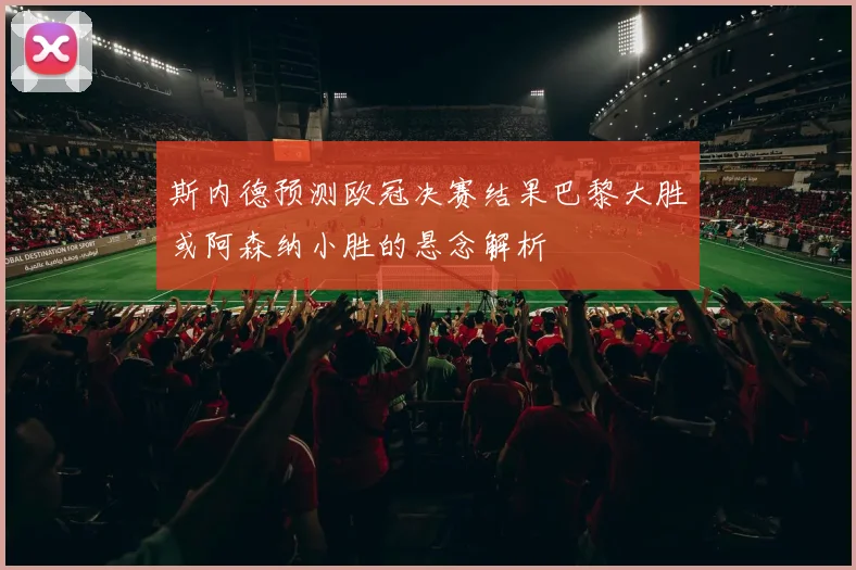 斯内德预测欧冠决赛结果巴黎大胜或阿森纳小胜的悬念解析