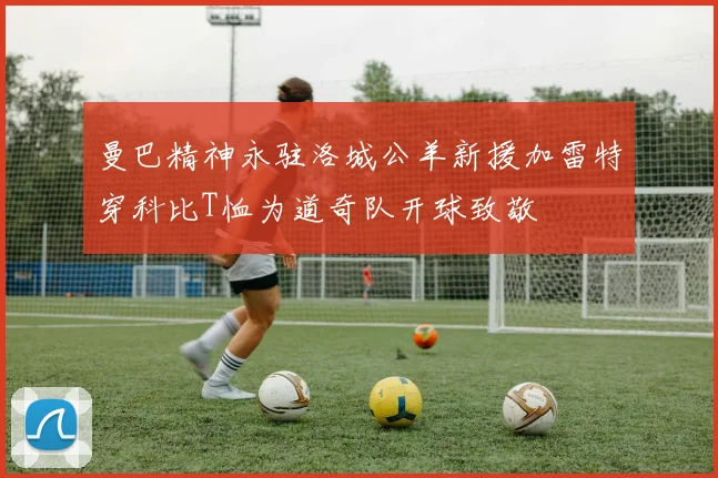 曼巴精神永驻洛城公羊新援加雷特穿科比T恤为道奇队开球致敬