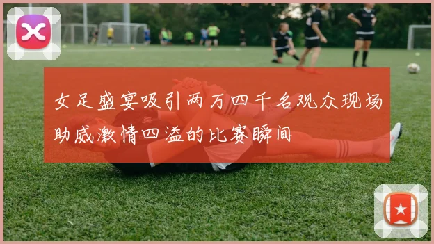 女足盛宴吸引两万四千名观众现场助威激情四溢的比赛瞬间