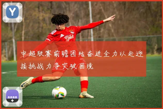 中超联赛前瞻团结奋进全力以赴迎接挑战力争突破困境