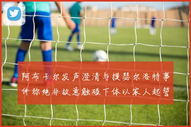 阿布卡尔发声澄清与摸瑟尔洛特事件称绝非故意触碰下体以家人起誓