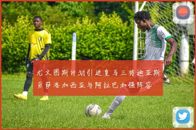 尤文图斯计划引进皇马三将迪亚斯贡萨洛加西亚与阿拉巴加强阵容