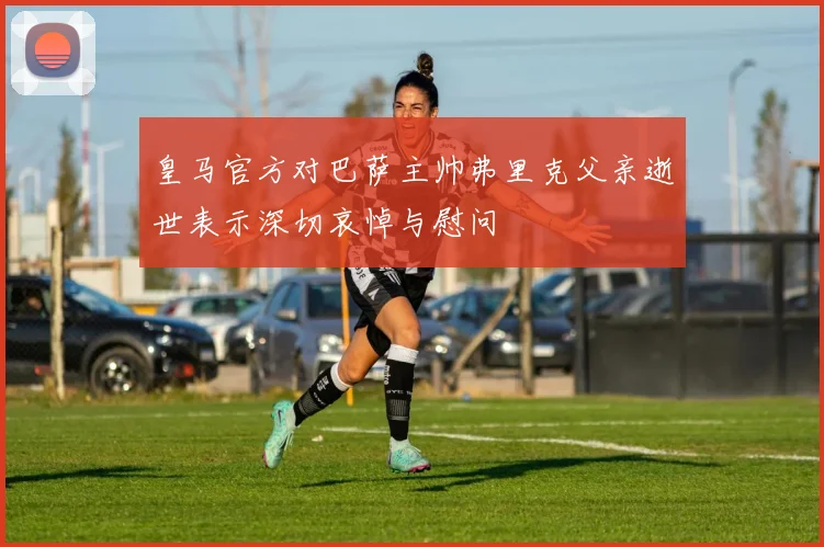 皇马官方对巴萨主帅弗里克父亲逝世表示深切哀悼与慰问