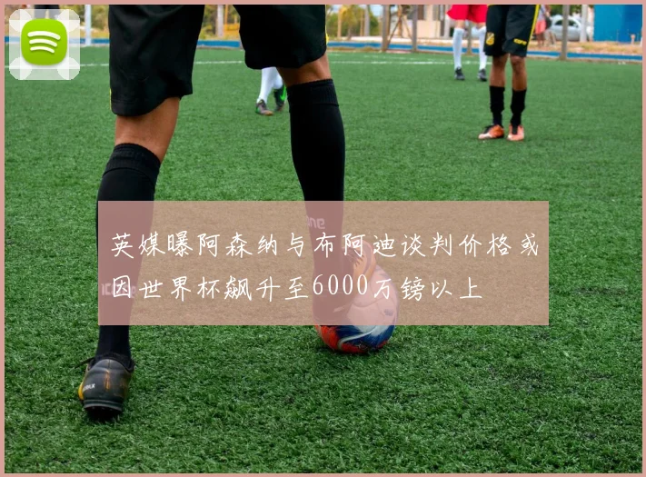 英媒曝阿森纳与布阿迪谈判价格或因世界杯飙升至6000万镑以上