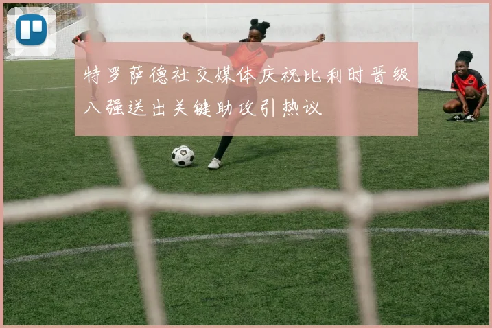 特罗萨德社交媒体庆祝比利时晋级八强送出关键助攻引热议