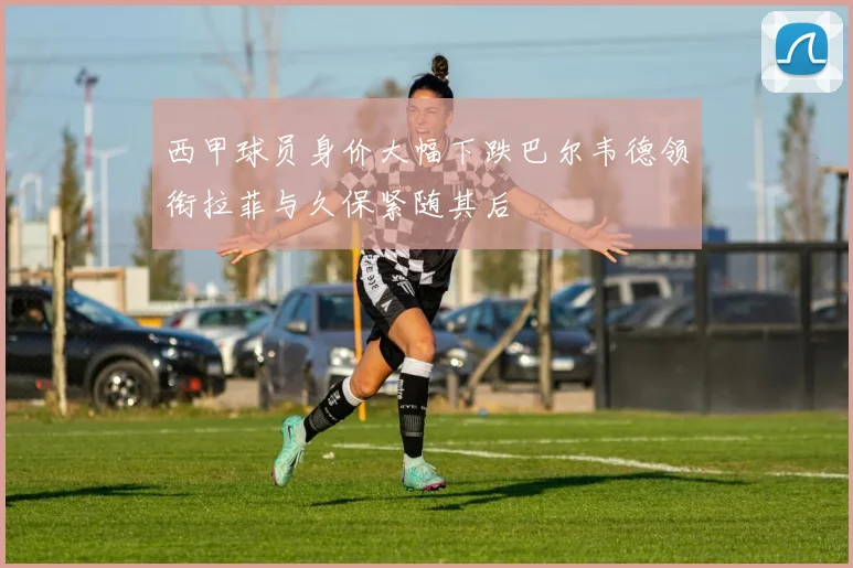 西甲球员身价大幅下跌巴尔韦德领衔拉菲与久保紧随其后
