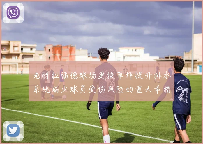 老特拉福德球场更换草坪提升排水系统减少球员受伤风险的重大举措
