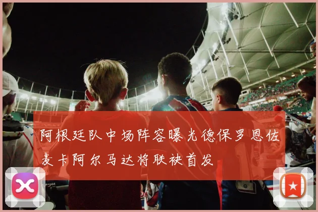 阿根廷队中场阵容曝光德保罗恩佐麦卡阿尔马达将联袂首发
