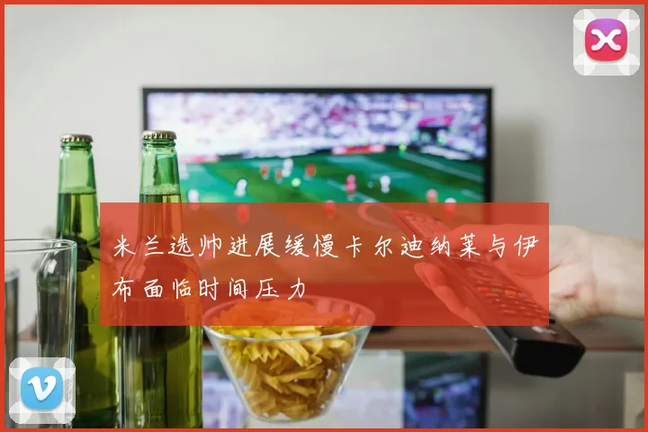 米兰选帅进展缓慢卡尔迪纳莱与伊布面临时间压力