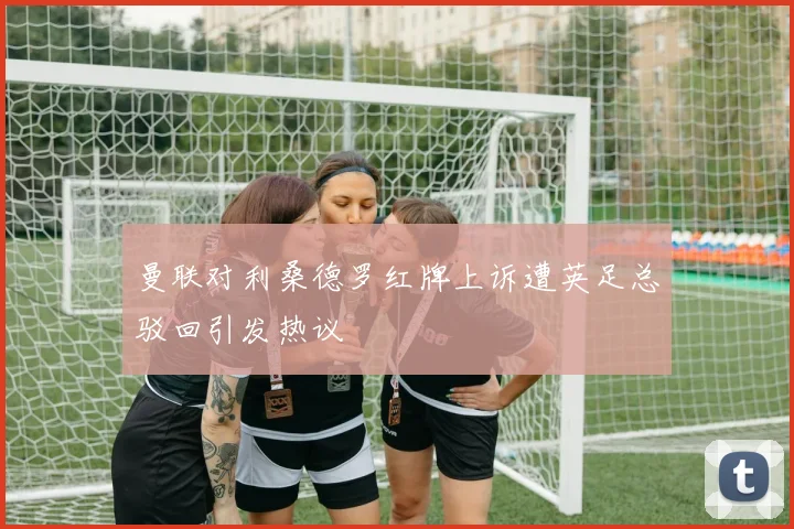 曼联对利桑德罗红牌上诉遭英足总驳回引发热议