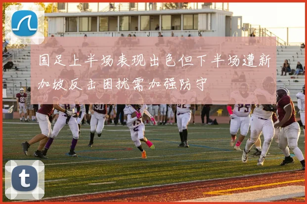 国足上半场表现出色但下半场遭新加坡反击困扰需加强防守